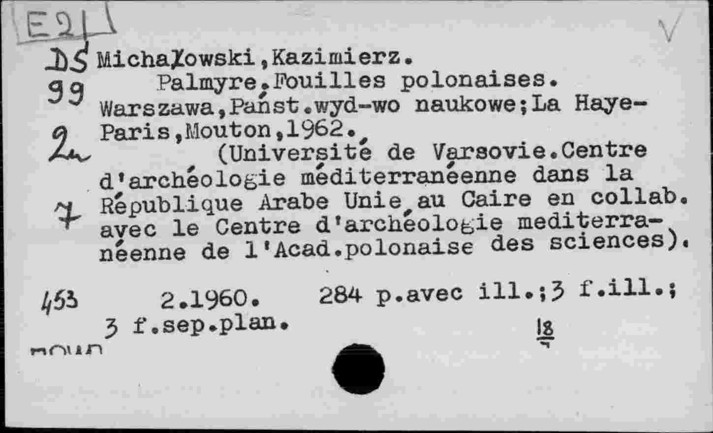 ﻿MichaXowski.Kazimierz. a a	Palmyre.Fouilles polonaises.
Warszawa, Pan st. wyd-wo naukowe;La Haye-й Paris,Mouton,1962., Za^	(Universite de Varsovie.Centre
d’archéologie méditerranéenne dans la
'X République Arabe Unie,au Caire en collab. avec le Centre d’archéologie méditerranéenne de 1’Acad.polonaise des sciences).
455	2.I960.	284 p.avec ill.î? f.ill.J
5 f. sep .plan.	Ig